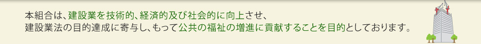 本協会は、建設業を技術的、経済的及び社会的に向上させ、建設業法の目的達成に寄与し、もって公共の福祉の増進に貢献することを目的としております。